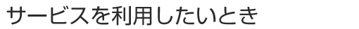 サービスを利用したいとき