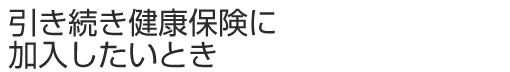 引き続き健康保険に加入したいとき