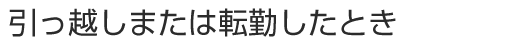 引っ越しまたは転勤したとき